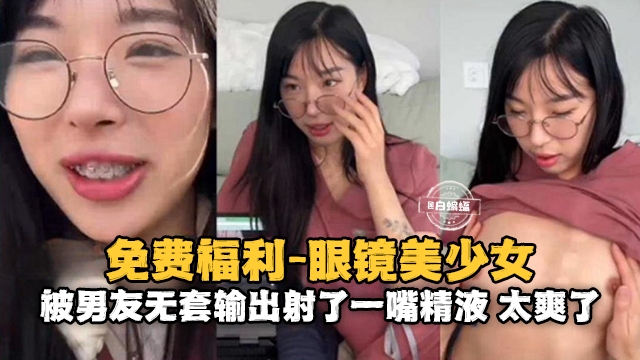情侣性爱-眼镜反差婊美少女被大吊男友无套输出射了满满一嘴的精液-