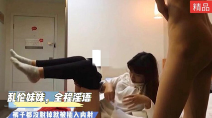 乱伦妹妹全程高能淫语满天飞裤子都没脱掉就插入_家庭乱伦